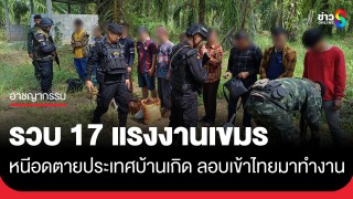 รวบ 17 แรงงานเขมร หนีอดตายประเทศบ้านเกิด ลอบเข้าไทยหวังแค่มีงานทำในตลาดโรงเกลือ...